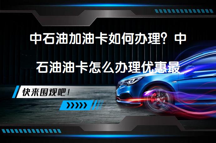 中石油加油卡如何办理？中石油油卡怎么办理优惠最高？_58汽车