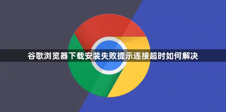 谷歌浏览器下载老连超时咋解决？查网络清缓存两步搞定